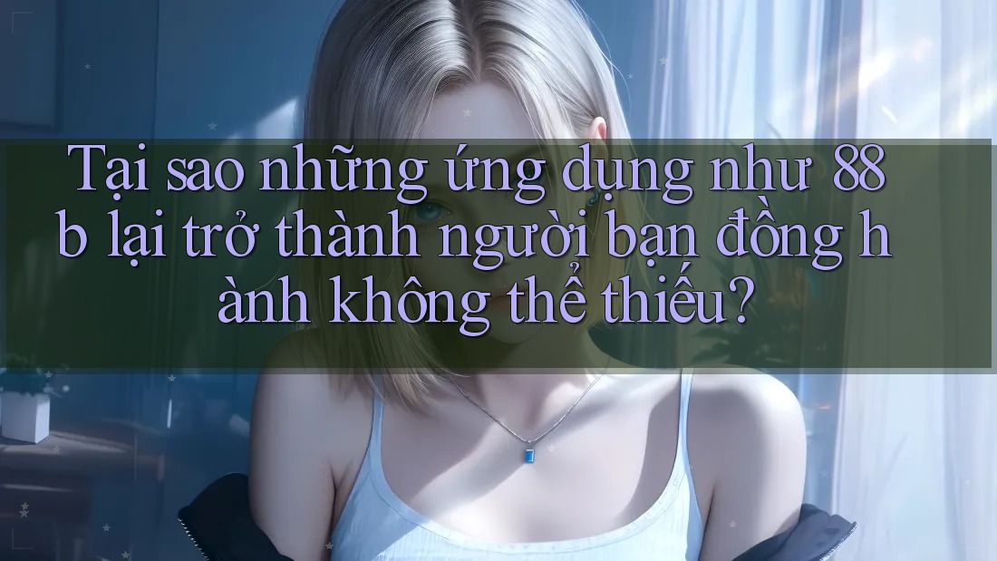 Tại sao những ứng dụng như 88b lại trở thành người bạn đồng hành không thể thiếu?