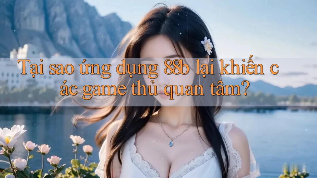 Tại sao ứng dụng 88b lại khiến các game thủ quan tâm?