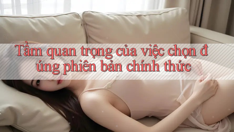Tầm quan trọng của việc chọn đúng phiên bản chính thức