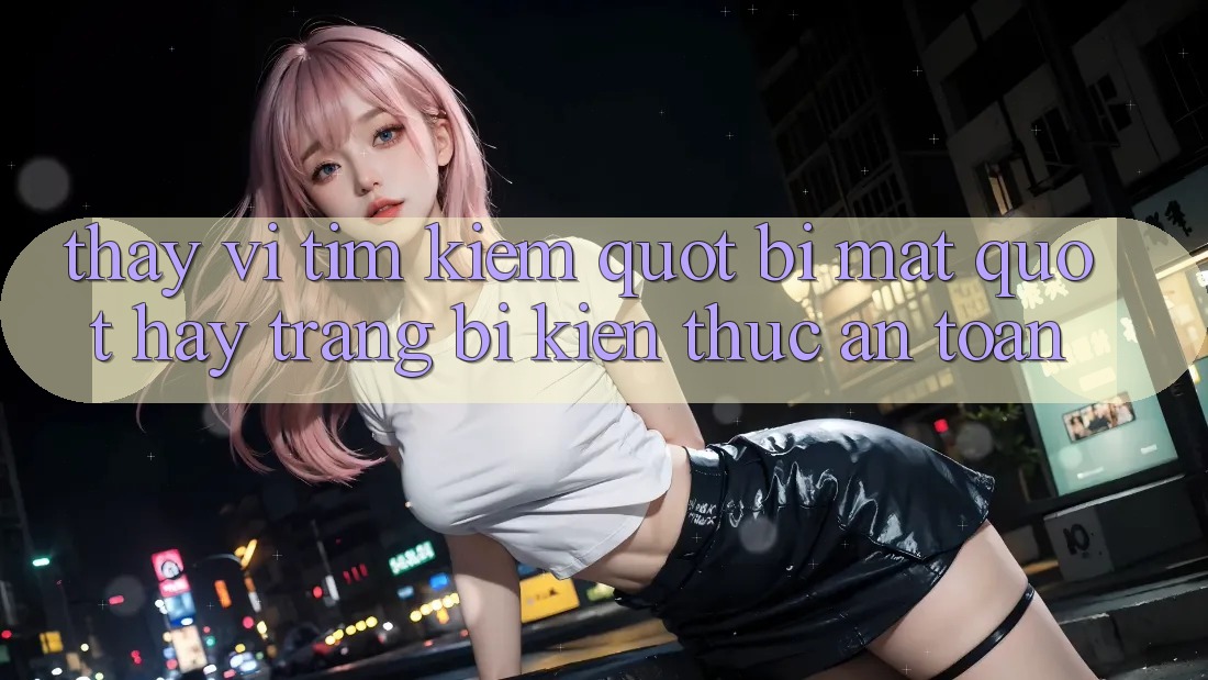Thay Vì Tìm Kiếm " Bí Mật" , Hãy Trang Bị Kiến Thức An Toàn
