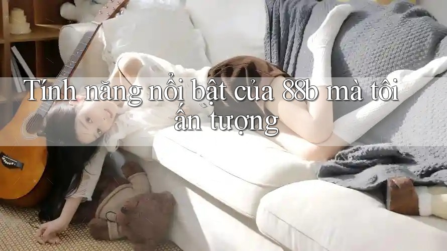 Tính năng nổi bật của 88b mà tôi ấn tượng
