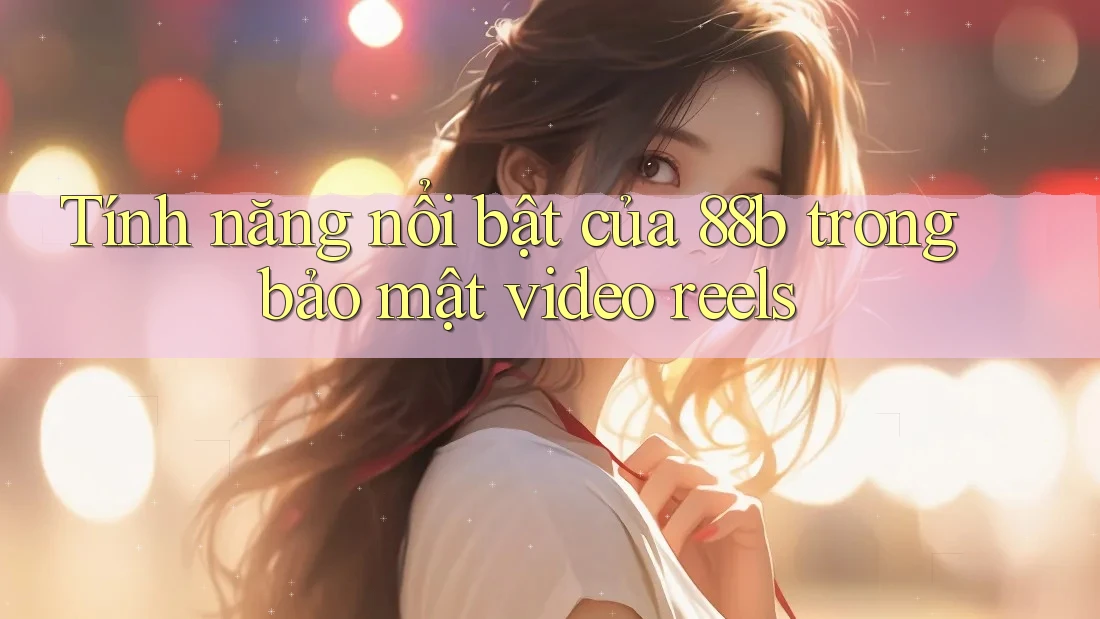 Tính năng nổi bật của 88b trong bảo mật video reels