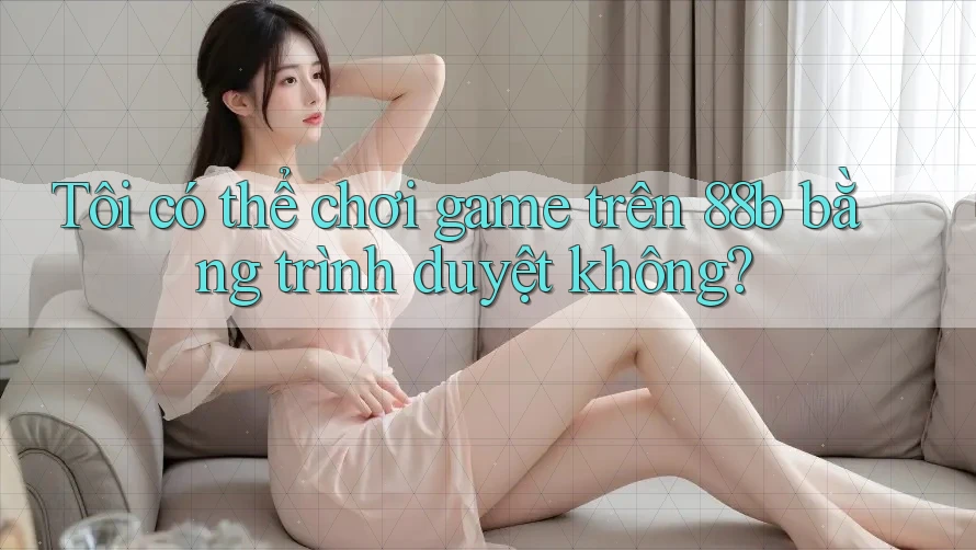 Tôi có thể chơi game trên 88b bằng trình duyệt không? Tôi có thể chơi game trên 88b bằng trình duyệt không?