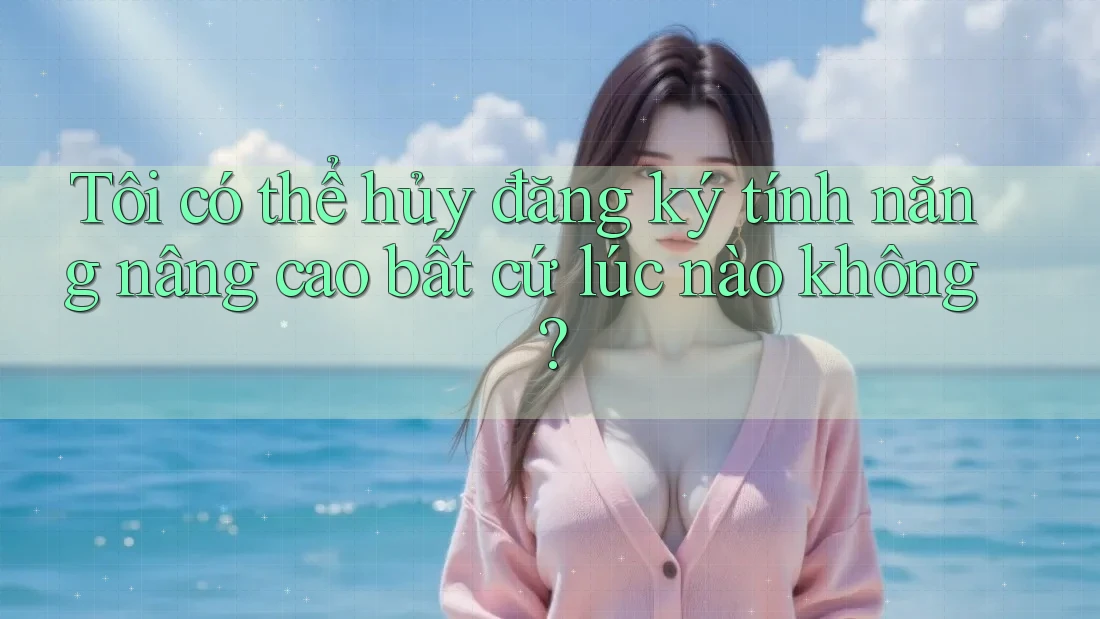 Tôi có thể hủy đăng ký tính năng nâng cao bất cứ lúc nào không?