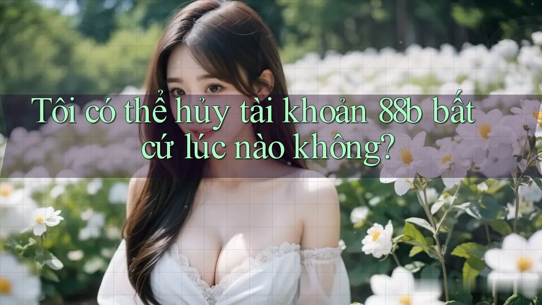 Tôi có thể hủy tài khoản 88b bất cứ lúc nào không?