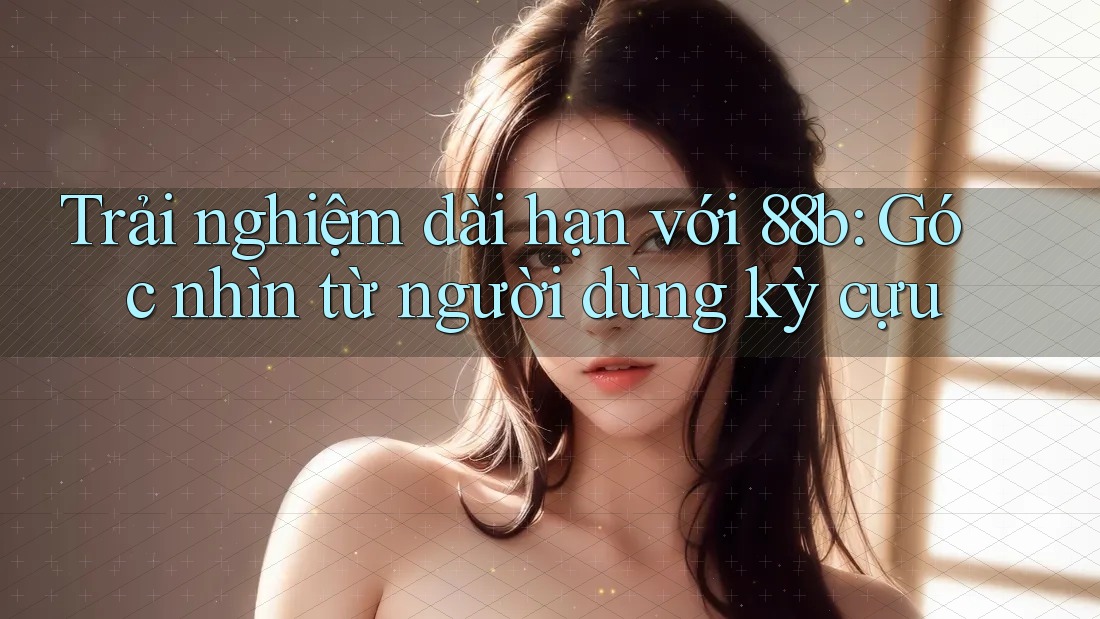 Trải nghiệm dài hạn với 88b: Góc nhìn từ người dùng kỳ cựu