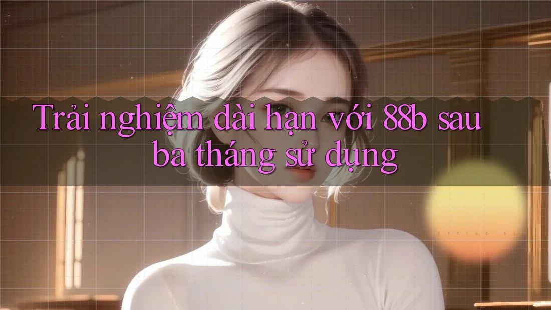 Trải nghiệm dài hạn với 88b sau ba tháng sử dụng