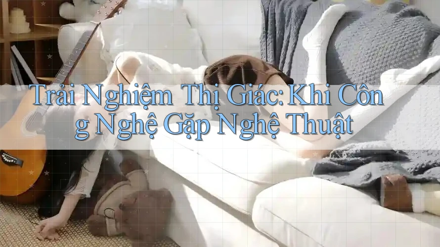 Trải Nghiệm Thị Giác: Khi Công Nghệ Gặp Nghệ Thuật Trải Nghiệm Thị Giác: Khi Công Nghệ Gặp Nghệ Thuật