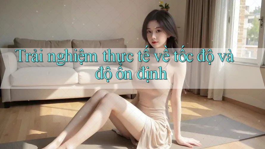 Trải nghiệm thực tế về tốc độ và độ ổn định