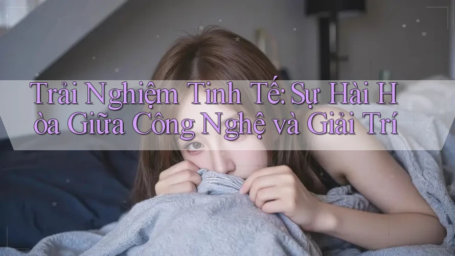 Trải Nghiệm Tinh Tế: Sự Hài Hòa Giữa Công Nghệ và Giải Trí