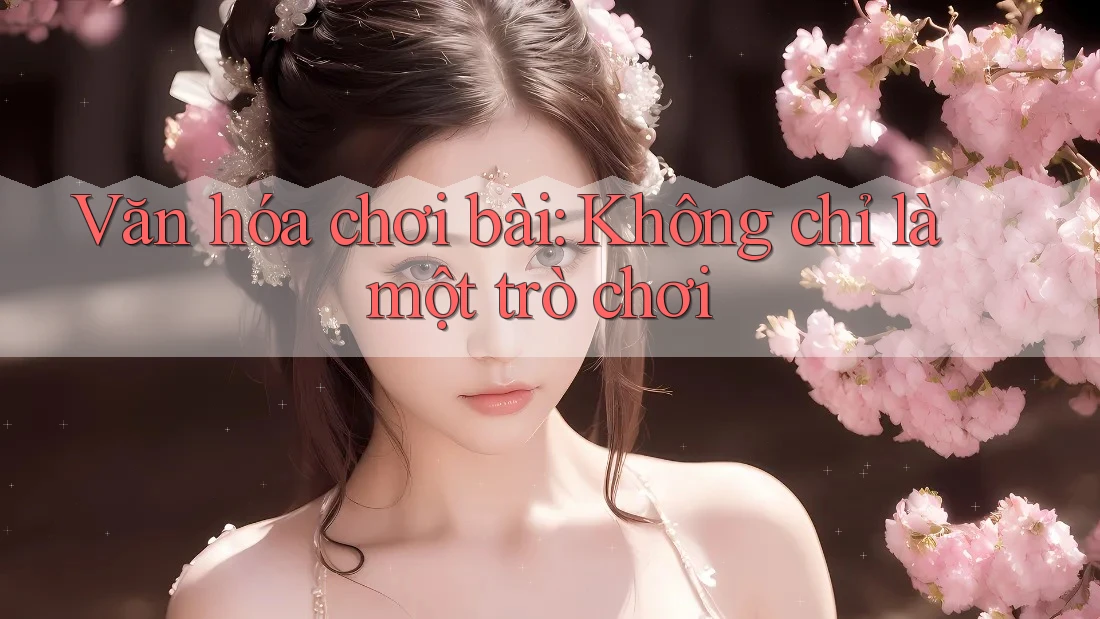 Văn hóa chơi bài: Không chỉ là một trò chơi