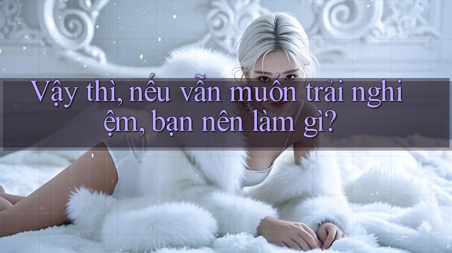 Vậy thì, nếu vẫn muốn trải nghiệm, bạn nên làm gì?