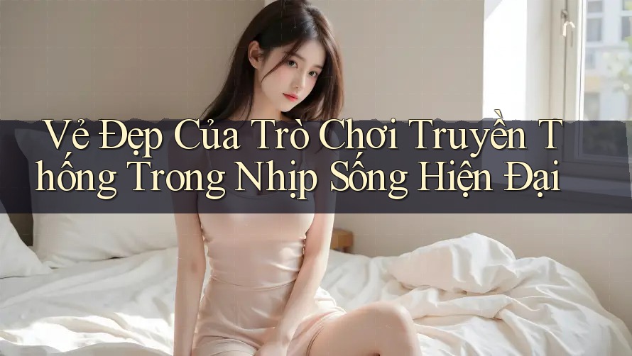 Vẻ Đẹp Của Trò Chơi Truyền Thống Trong Nhịp Sống Hiện Đại